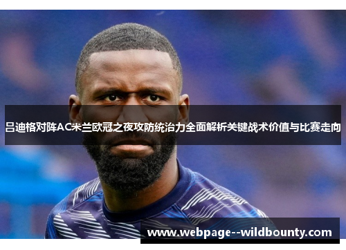 吕迪格对阵AC米兰欧冠之夜攻防统治力全面解析关键战术价值与比赛走向 吕迪格对阵AC米兰欧冠之夜攻防统治力全面解析关键战术价值与比赛走向