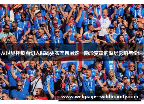从世界杯热点切入解码更衣室氛围这一隐形变量的深层影响与价值 从世界杯热点切入解码更衣室氛围这一隐形变量的深层影响与价值