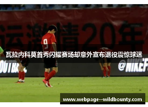 瓦拉内科莫首秀闪耀赛场却意外宣布退役震惊球迷