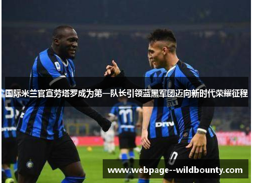国际米兰官宣劳塔罗成为第一队长引领蓝黑军团迈向新时代荣耀征程